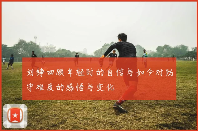 刘铮回顾年轻时的自信与如今对防守难度的感悟与变化