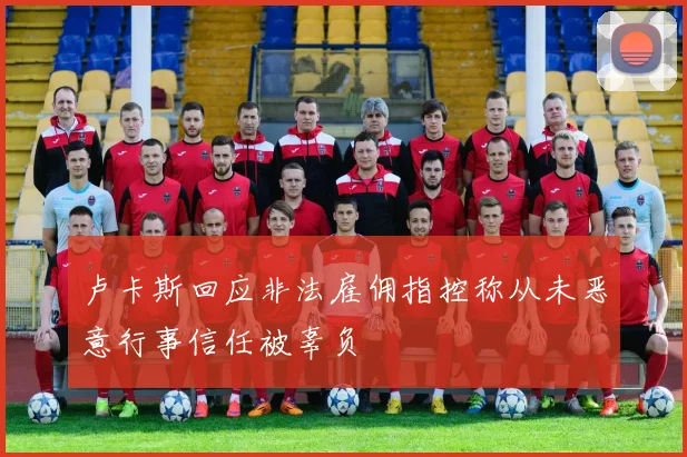 卢卡斯回应非法雇佣指控称从未恶意行事信任被辜负