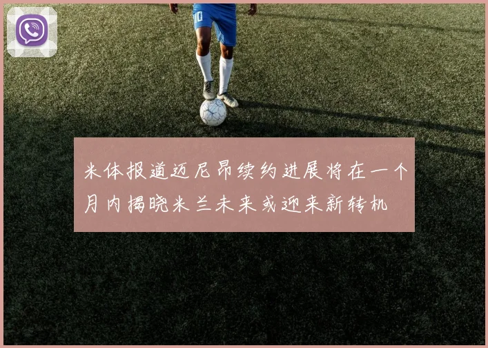 米体报道迈尼昂续约进展将在一个月内揭晓米兰未来或迎来新转机