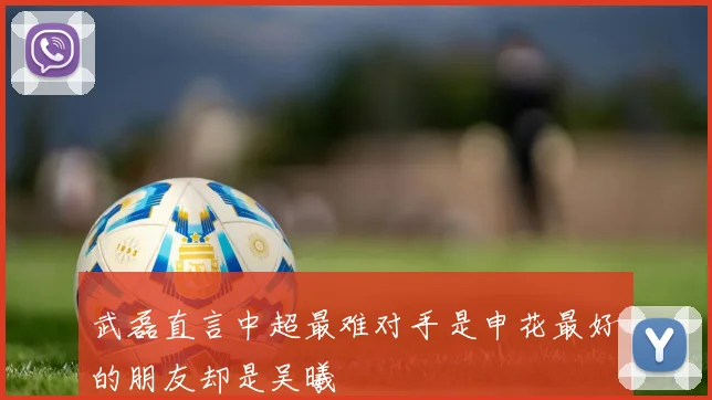 武磊直言中超最难对手是申花最好的朋友却是吴曦