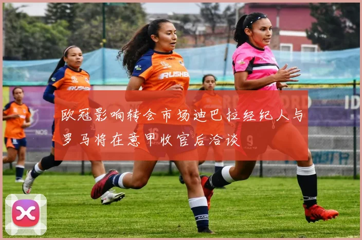 欧冠影响转会市场迪巴拉经纪人与罗马将在意甲收官后洽谈