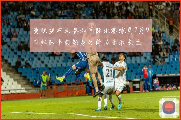 曼联宣布未参加国际比赛球员7月9日归队季前热身对阵马竞和米兰