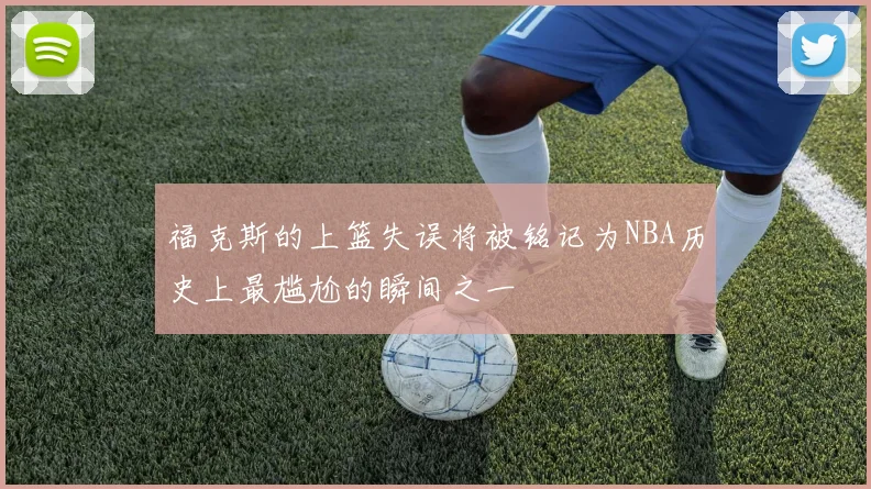 福克斯的上篮失误将被铭记为NBA历史上最尴尬的瞬间之一