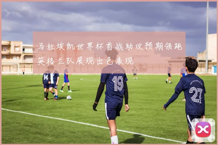 马杜埃凯世界杯首战助攻预期领跑英格兰队展现出色表现