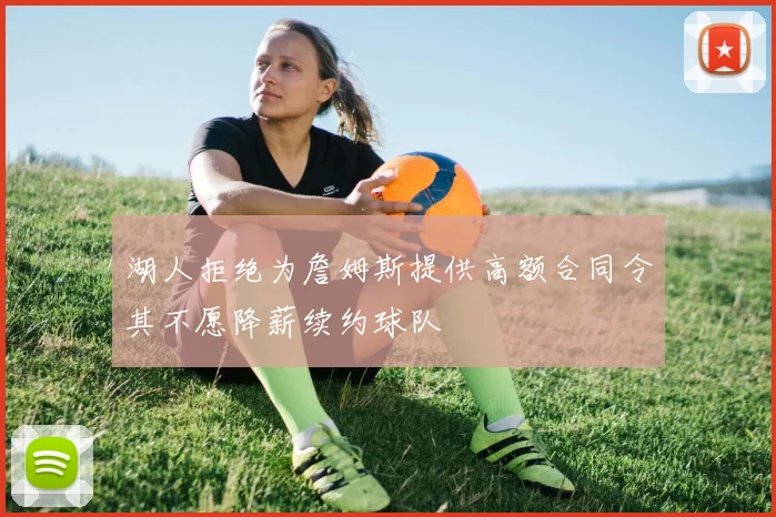 湖人拒绝为詹姆斯提供高额合同令其不愿降薪续约球队