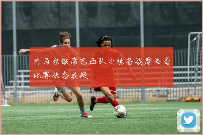 内马尔缺席巴西队合练备战摩洛哥比赛状态成疑