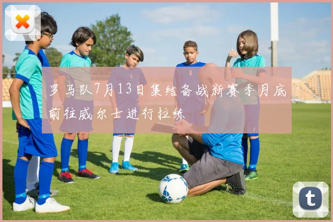 罗马队7月13日集结备战新赛季月底前往威尔士进行拉练