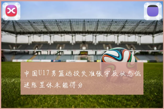 中国U17男篮远投失准张宇辰状态低迷陈昱休未能得分