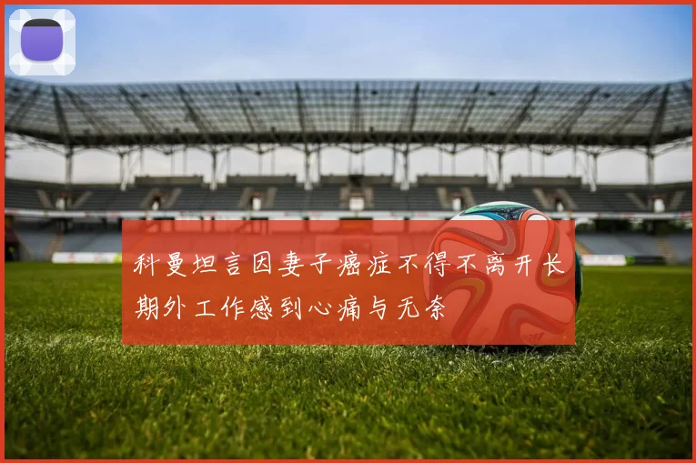 科曼坦言因妻子癌症不得不离开长期外工作感到心痛与无奈