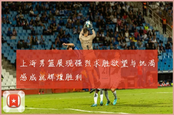 上海男篮展现强烈求胜欲望与饥渴感成就辉煌胜利
