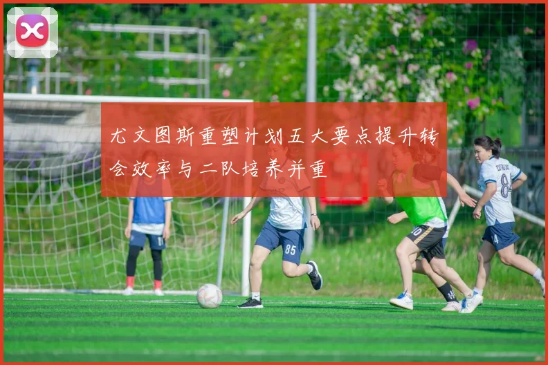尤文图斯重塑计划五大要点提升转会效率与二队培养并重
