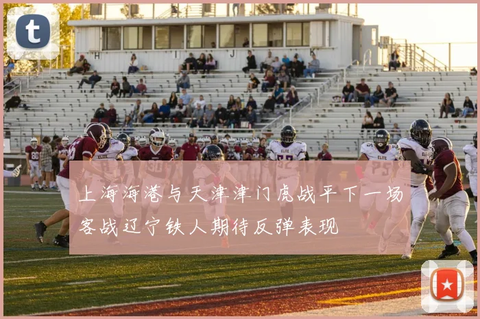 上海海港与天津津门虎战平下一场客战辽宁铁人期待反弹表现