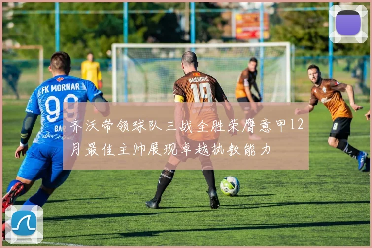 齐沃带领球队三战全胜荣膺意甲12月最佳主帅展现卓越执教能力