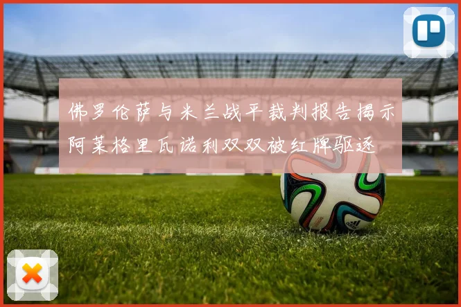 佛罗伦萨与米兰战平裁判报告揭示阿莱格里瓦诺利双双被红牌驱逐