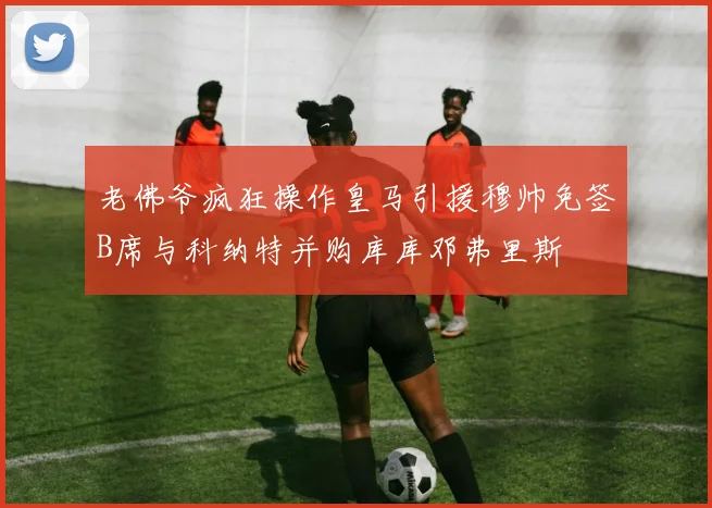 老佛爷疯狂操作皇马引援穆帅免签B席与科纳特并购库库邓弗里斯