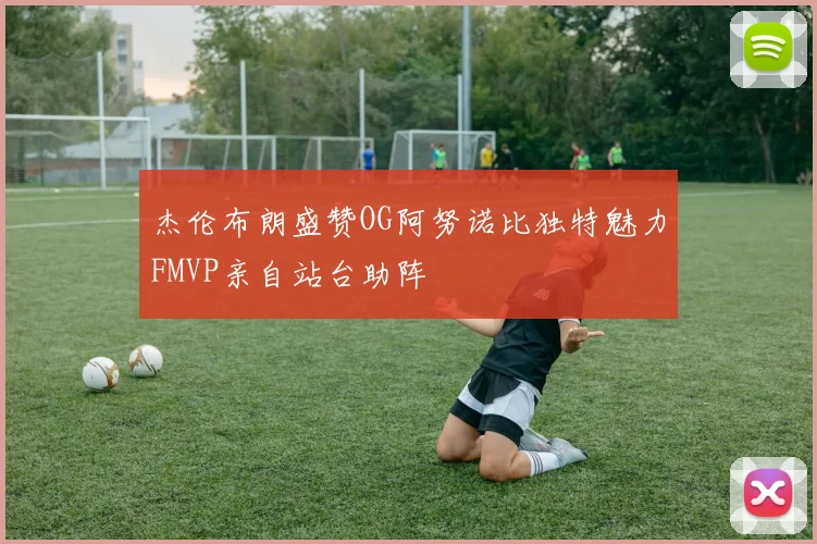 杰伦布朗盛赞OG阿努诺比独特魅力FMVP亲自站台助阵