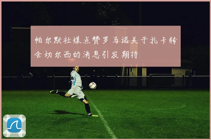 帕尔默社媒点赞罗马诺关于扎卡转会切尔西的消息引发期待