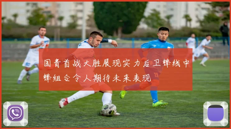 国青首战大胜展现实力后卫锋线中锋组合令人期待未来表现
