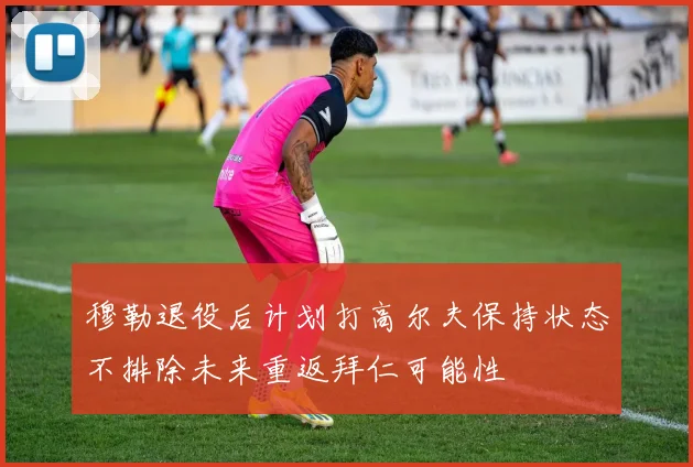 穆勒退役后计划打高尔夫保持状态不排除未来重返拜仁可能性