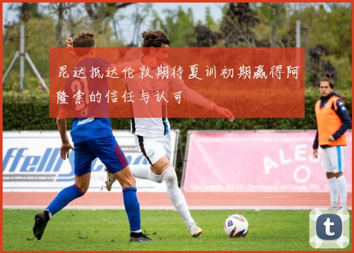 昆达抵达伦敦期待夏训初期赢得阿隆索的信任与认可