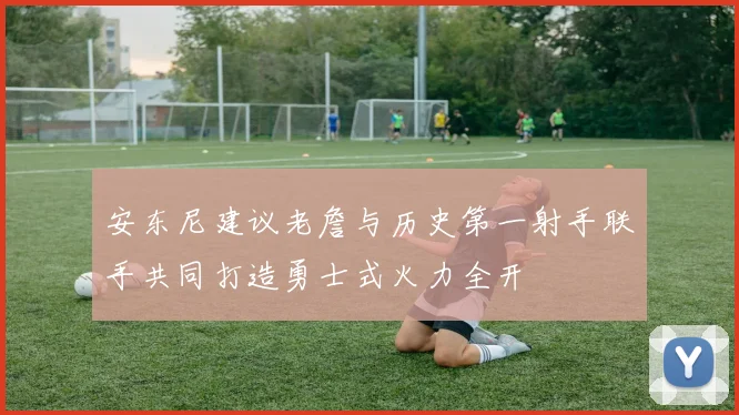 安东尼建议老詹与历史第一射手联手共同打造勇士式火力全开