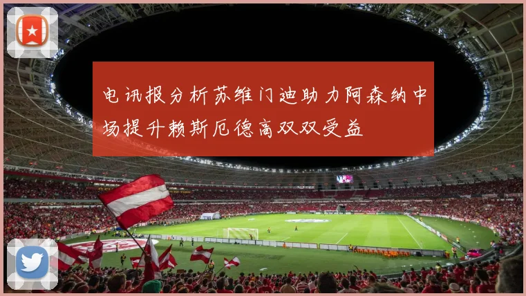 电讯报分析苏维门迪助力阿森纳中场提升赖斯厄德高双双受益