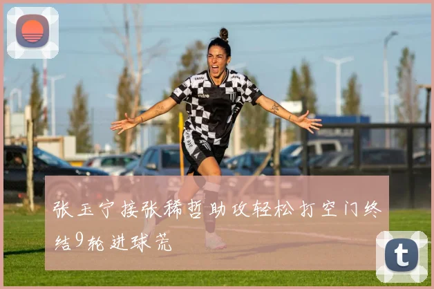 张玉宁接张稀哲助攻轻松打空门终结9轮进球荒