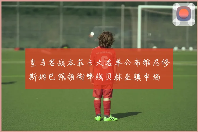 皇马客战本菲卡大名单公布维尼修斯姆巴佩领衔锋线贝林坐镇中场