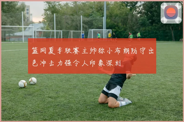 篮网夏季联赛主帅称小布朗防守出色冲击力强令人印象深刻
