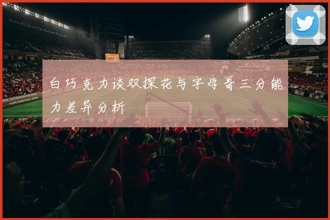 白巧克力谈双探花与字母哥三分能力差异分析